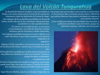 La llamada de Instituto Geofísico a las autoridades en está preparando para producir una erupción a escala mayor
   Penipe, tuvo como consecuencia la petición de evacuación en los próximos días o semanas, ya que existen indicios de
        voluntaria a todos los habitantes de la zona de riesgo. que podrían liberarse importantes cantidades de magma en
    Sin embargo, de las 40 familias que habitan en Puntal de                                        una próxima erupción.
  Puela y Puela, sólo seis se han marchado voluntariamente. Como medida preventiva, las autoridades han evacuado 10
                        Las demás no se han querido marchar.            poblaciones del flanco oeste del volcán, aunque los
                En cuanto a la actividad sísmica, se encuentra              habitantes regresan cada día a sus tierras para
            caracterizada por una señal de vibración o tremor
             volcánica, que ha retornado a niveles moderados.
   Las imágenes satelitales muestran un punto caliente en el
      cráter del volcán, lo que indica la presencia de material
                                                 magmático en
                                                     superficie.
 Defensa Civil ha evacuado a 1.500 personas que viven cerca
de los flancos del volcán, mientras que se mantiene la alerta
                                                           roja.
El Presidente ha extendido por 60 días más la emergencia en
 las poblaciones aledañas al volcán para destinar recursos y
                               mitigar los daños ocasionados.
                                           6 de febrero de 2008
El Volcán Tungurahua ha entrado en erupción y se prevé que
pueda tener lugar una erupción mayor. El volcán ha emitido
       lava incandescente después de haber estado emitiendo
                                                         ceniza.
 Según Patricia Mothes, experta en volcanes, Tungurahua se
 