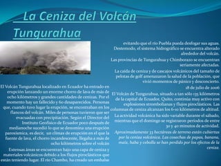 evitando que el río Puebla pueda desfogar sus aguas.
                                                              Destemodo, el sistema hidrográfico se encuentra alterado
                                                                                                     alrededor del volcán.
                                                             Las provincias de Tungurahua y Chimborazo se encuentran
                                                                                                    seriamente afectadas.
                                                               La caída de ceniza y de cascajos volcánicos del tamaño de
                                                               pelotas de golf amenazaron la salud de la población, que
                                                                               vivió momentos de pánico y desconcierto.
El Volcán Tungurahua localizado en Ecuador ha entrado en                                                18 de julio de 2006
    erupción lanzando un enorme chorro de lava de más de El Volcán de Tungurahua, situado a tan sólo 135 kilómetros
    ocho kilómetros y grandes cantidades de cenizas. Por el de la capital de Ecuador, Quito, continúa muy activo con
    momento hay un fallecido y 60 desaparecidos. Personas           explosiones strombolianas y flujos piroclásticos. Las
 que, cuando tuvo lugar la erupción, se encontraban en los columnas de ceniza alcanzan los 6-10 kilómetros de altitud.
      flancos del volcán. Miles de personas tuvieron que ser
         evacuadas con precipitación. Según el Director del La actividad volcánica ha sido variable durante el sábado,
            Instituto Geofísico de Ecuador poco después de mientras que el domingo se registraron períodos de entre
     medianoche sucedió lo que se denomina una erupción                                     30 y 40 minutos de actividad.
   paroxísmica, es decir, un clímax de erupción en el que la Aproximadamente 33 hectáreas de terreno están cubiertas
   fuente de lava, el chorro incandescente, llegaba a más de     por la ceniza volcánica. Las cosechas de papas, banana,
                             ocho kilómetros sobre el volcán     maíz, haba y cebolla se han perdido por los efectos de la
     Extensas áreas se encuentran bajo una capa de ceniza y                                                          ceniza.
 materiales volcánicos debido a los flujos piroclásticos que
están teniendo lugar. El río Chambo, ha creado un embalse
 