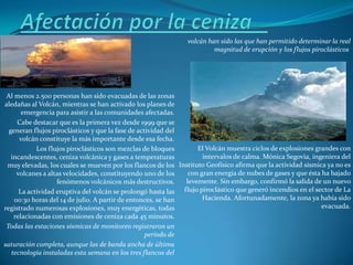 volcán han sido las que han permitido determinar la real
                                                                        magnitud de erupción y los flujos piroclásticos




 Al menos 2.500 personas han sido evacuadas de las zonas
aledañas al Volcán, mientras se han activado los planes de
       emergencia para asistir a las comunidades afectadas.
     Cabe destacar que es la primera vez desde 1999 que se
  generan flujos piroclásticos y que la fase de actividad del
      volcán constituye la más importante desde esa fecha.
            Los flujos piroclásticos son mezclas de bloques       El Volcán muestra ciclos de explosiones grandes con
   incandescentes, ceniza volcánica y gases a temperaturas          intervalos de calma. Mónica Segovia, ingeniera del
 muy elevadas, los cuales se mueven por los flancos de los Instituto Geofísico afirma que la actividad sísmica ya no es
     volcanes a altas velocidades, constituyendo uno de los    con gran energía de nubes de gases y que ésta ha bajado
                   fenómenos volcánicos más destructivos.     levemente. Sin embargo, confirmó la salida de un nuevo
      La actividad eruptiva del volcán se prolongó hasta las flujo piroclástico que generó incendios en el sector de La
    00:30 horas del 14 de julio. A partir de entonces, se han       Hacienda. Afortunadamente, la zona ya había sido
registrado numerosas explosiones, muy energéticas, todas                                                     evacuada.
    relacionadas con emisiones de ceniza cada 45 minutos.
 Todas las estaciones sísmicas de monitoreo registraron un
                                                   periodo de
saturación completa, aunque las de banda ancha de última
   tecnología instaladas esta semana en los tres flancos del
 
