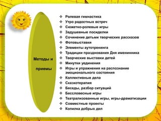    Ролевая гимнастика
              Утро радостных встреч
              Сюжетно-ролевые игры
              Задушевные посиделки
              Сочинение детьми творческих рассказов
              Фотовыставки
              Элементы аутотренинга
              Традиции празднования Дня именинника
Методы и      Творческие выставки детей
              Минутки уединения
приемы        Игры и упражнения на распознание
               эмоционального состояния
              Коллективные дела
              Сказкотерапия
              Беседы, разбор ситуаций
              Бессловесные игры
              Театрализованные игры, игры-драматизации
              Совместные проекты
              Копилка добрых дел
 
