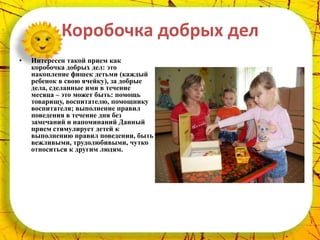 Коробочка добрых дел
•   Интересен такой прием как
    коробочка добрых дел: это
    накопление фишек детьми (каждый
    ребенок в свою ячейку), за добрые
    дела, сделанные ими в течение
    месяца – это может быть: помощь
    товарищу, воспитателю, помощнику
    воспитателя; выполнение правил
    поведения в течение дня без
    замечаний и напоминаний Данный
    прием стимулирует детей к
    выполнению правил поведении, быть
    вежливыми, трудолюбивыми, чутко
    относиться к другим людям.
 