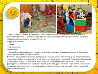 Одна из задач над которой мы работаем - социализация ребёнка, т.е. усвоение воспитанником и
дальнейшее развитие социально-культурного опыта, необходимого для его включения в систему
общественных отношений, который состоит из:
 · трудовых навыков;
 · знаний;
 · норм, правил;
 · ценностей,
 · традиций, социальных качеств личности, которые позволяют человеку комфортно и эффективно
существовать в обществе других людей.
 В группе созданы благоприятные условия для освоения детьми первоначальными представлениями
социального характера и включения детей в систему социальных отношений. Решение вышеназванной
задачи осуществляется, в частности, через развитие игровой деятельности детей. В ходе игры
формируется умение вступать в общение и сотрудничество друг с другом и с взрослыми. Повышаются
коммуникативные способности детей, служащие одним из параметров высокого уровня социальной
компетентности детей.
 