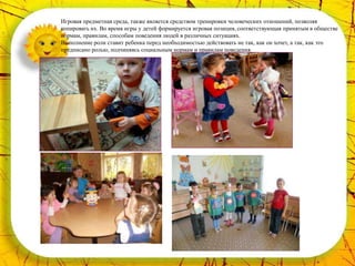 Игровая предметная среда, также является средством тренировки человеческих отношений, позволяя
копировать их. Во время игры у детей формируется игровая позиция, соответствующая принятым в обществе
нормам, правилам, способам поведения людей в различных ситуациях.
Выполнение роли ставит ребенка перед необходимостью действовать не так, как он хочет, а так, как это
предписано ролью, подчиняясь социальным нормам и правилам поведения.
 