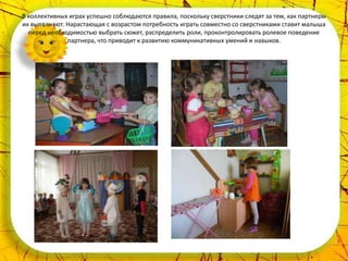 В коллективных играх успешно соблюдаются правила, поскольку сверстники следят за тем, как партнеры
их выполняют. Нарастающая с возрастом потребность играть совместно со сверстниками ставит малыша
  перед необходимостью выбрать сюжет, распределить роли, проконтролировать ролевое поведение
              партнера, что приводит к развитию коммуникативных умений и навыков.
 