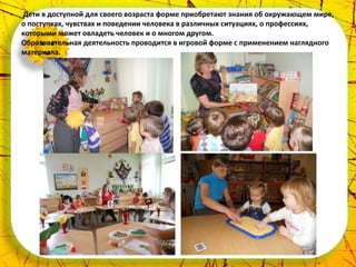 Дети в доступной для своего возраста форме приобретают знания об окружающем мире,
о поступках, чувствах и поведении человека в различных ситуациях, о профессиях,
которыми может овладеть человек и о многом другом.
Образовательная деятельность проводится в игровой форме с применением наглядного
материала.
 