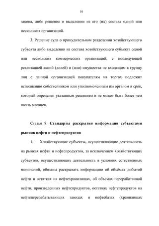 10


закона, либо решение о выделении из его (их) состава одной или

нескольких организаций.

      3. Решение суда о принудительном разделении хозяйствующего

субъекта либо выделении из состава хозяйствующего субъекта одной

или   нескольких   коммерческих     организаций,   с   последующей

реализацией акций (долей) и (или) имущества не входящим в группу

лиц с данной организацией покупателям на торгах подлежит

исполнению собственником или уполномоченным им органом в срок,

который определен указанным решением и не может быть более чем

шесть месяцев.



      Статья 8. Стандарты раскрытия информация субъектами

рынков нефти и нефтепродуктов

      1.   Хозяйствующие субъекты, осуществляющие деятельность

на рынках нефти и нефтепродуктов, за исключением хозяйствующих

субъектов, осуществляющих деятельность в условиях естественных

монополий, обязаны раскрывать информацию об объѐмах добытой

нефти и остатках на нефтехранилищах, об объемах переработанной

нефти, произведенных нефтепродуктов, остатках нефтепродуктов на

нефтеперерабатывающих     заводах    и   нефтебазах    (хранилищах
 