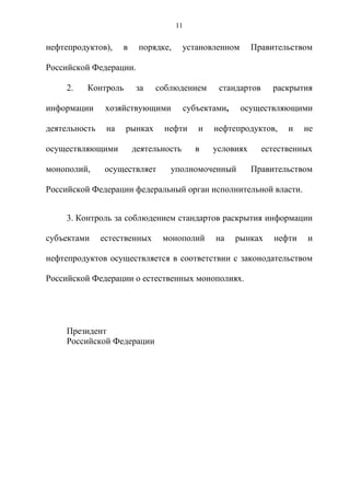 11


нефтепродуктов),     в    порядке,      установленном     Правительством

Российской Федерации.

     2.   Контроль       за   соблюдением       стандартов     раскрытия

информации      хозяйствующими          субъектами,     осуществляющими

деятельность    на   рынках     нефти      и   нефтепродуктов,     и   не

осуществляющими          деятельность     в    условиях      естественных

монополий,      осуществляет      уполномоченный          Правительством

Российской Федерации федеральный орган исполнительной власти.


     3. Контроль за соблюдением стандартов раскрытия информации

субъектами     естественных     монополий      на     рынках   нефти   и

нефтепродуктов осуществляется в соответствии с законодательством

Российской Федерации о естественных монополиях.




     Президент
     Российской Федерации
 