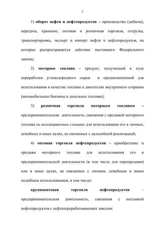 3


     1) оборот нефти и нефтепродуктов – производство (добыча),

передача, хранение, оптовая и розничная торговля, отгрузка,

транспортировка, экспорт и импорт нефти и нефтепродуктов, на

которые   распространяется    действие        настоящего    Федерального

закона;

     2)   моторное    топливо   -       продукт,   получаемый    в      ходе

переработки углеводородного сырья              и предназначенный для

использования в качестве топлива в двигателях внутреннего сгорания

(автомобильные бензины и дизельное топливо);

     3)    розничная     торговля          моторным        топливом       –

предпринимательская деятельность, связанная с продажей моторного

топлива на автозаправочных станциях для использования его в личных,

семейных и иных целях, не связанных с дальнейшей реализацией;

     4) оптовая торговля нефтепродуктов - приобретение и

продажа    моторного     топлива        для    использования      его      в

предпринимательской деятельности (в том числе для перепродажи)

или в иных целях, не связанных с личным, семейным и иным

подобным использованием, в том числе:

     крупнооптовая           торговля           нефтепродуктов             –

предпринимательская     деятельность,         связанная    с    поставкой

нефтепродуктов с нефтеперерабатывающих заводов;
 