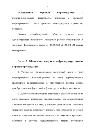 4


     мелкооптовая            торговля             нефтепродуктов            –

предпринимательская        деятельность,        связанная      с    поставкой

нефтепродуктов    с   мест    хранения      нефтепродуктов         (хранилищ,

нефтебаз).

     Понятия      «хозяйствующий           субъект»,        «группа     лиц»,

«доминирующее положение», «товарный рынок» используются в

значениях Федерального закона от 26.07.2006 №135-ФЗ «О защите

конкуренции».



     Статья 3. Обеспечение доступа к инфраструктуре рынков

нефти и нефтепродуктов

     1. Услуги по транспортировке (перевозке) нефти и (или)

нефтепродуктов     железнодорожным          и     (или)     трубопроводным

транспортом предоставляются в приоритетном порядке лицам,

приобретающим нефть и (или) нефтепродукты на биржевых торгах.

     2. Хозяйствующие субъекты, имеющие в собственности или на

ином основании хранилища, предназначенные для осуществления

хранения моторного топлива, у которых доля емкости хранилищ

моторного топлива превышает двадцать пять процентов от общей

емкости хранилищ моторного топлива (за исключением хранилищ,

входящих     в   систему     государственного        резерва       Российской
 