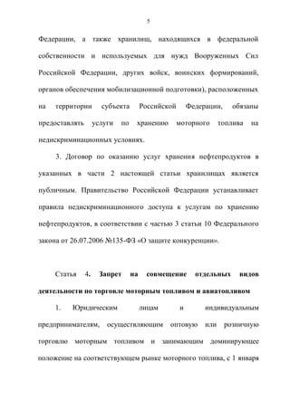 5


Федерации, а также хранилищ, находящихся в федеральной

собственности и используемых для нужд Вооруженных Сил

Российской Федерации, других войск, воинских формирований,

органов обеспечения мобилизационной подготовки), расположенных

на   территории        субъекта         Российской       Федерации,     обязаны

предоставлять        услуги   по    хранению         моторного      топлива   на

недискриминационных условиях.

     3. Договор по оказанию услуг хранения нефтепродуктов в

указанных в части 2 настоящей статьи хранилищах является

публичным. Правительство Российской Федерации устанавливает

правила недискриминационного доступа к услугам по хранению

нефтепродуктов, в соответствии с частью 3 статьи 10 Федерального

закона от 26.07.2006 №135-ФЗ «О защите конкуренции».



     Статья     4.    Запрет       на    совмещение        отдельных     видов

деятельности по торговле моторным топливом и авиатопливом

     1.   Юридическим                   лицам        и        индивидуальным

предпринимателям,        осуществляющим         оптовую       или     розничную

торговлю моторным топливом и занимающим доминирующее

положение на соответствующем рынке моторного топлива, с 1 января
 