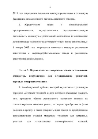 6


2013 года запрещается совмещать оптовую реализацию и розничную

реализацию автомобильного бензина, дизельного топлива.

       2.   Юридическим        лицам        и       индивидуальным

предпринимателям,       осуществляющим          предпринимательскую

деятельность, связанную с реализацией авиатоплива, и занимающим

доминирующее положение на соответствующем рынке авиатоплива, с

1 января 2013 года запрещается совмещать оптовую реализацию

авиатоплива с нефтеперерабатывающего завода и реализацию

авиатоплива авиакомпаниям.



       Статья 5. Ограничение на совершение сделок в отношении

имущества,     необходимого     для    осуществления      розничной

торговли моторным топливом

       1. Хозяйствующий субъект, который осуществляет розничную

торговлю моторным топливом, и доля которого превышает двадцать

пять    процентов   объема   реализуемого   моторного    топлива   на

соответствующем товарном рынке, не вправе приобретать и (или)

получать в аренду, а также совершать иные сделки по приобретению

автозаправочных станций моторным топливом или земельных

участков     для     строительства     автозаправочных      станций,
 