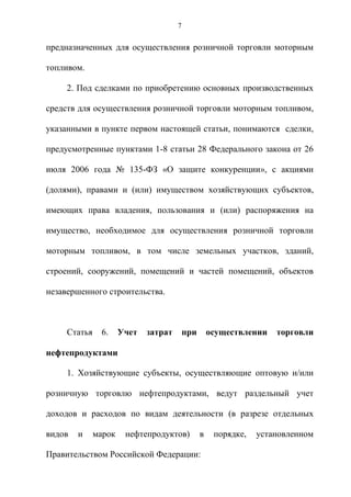 7


предназначенных для осуществления розничной торговли моторным

топливом.

     2. Под сделками по приобретению основных производственных

средств для осуществления розничной торговли моторным топливом,

указанными в пункте первом настоящей статьи, понимаются сделки,

предусмотренные пунктами 1-8 статьи 28 Федерального закона от 26

июля 2006 года № 135-ФЗ «О защите конкуренции», с акциями

(долями), правами и (или) имуществом хозяйствующих субъектов,

имеющих права владения, пользования и (или) распоряжения на

имущество, необходимое для осуществления розничной торговли

моторным топливом, в том числе земельных участков, зданий,

строений, сооружений, помещений и частей помещений, объектов

незавершенного строительства.



     Статья    6.     Учет   затрат       при       осуществлении   торговли

нефтепродуктами

     1. Хозяйствующие субъекты, осуществляющие оптовую и/или

розничную торговлю нефтепродуктами, ведут раздельный учет

доходов и расходов по видам деятельности (в разрезе отдельных

видов   и     марок    нефтепродуктов)          в    порядке,   установленном

Правительством Российской Федерации:
 