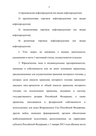 8


     1) производство нефтепродуктов (по видам нефтепродуктов);

     2)   крупнооптовая       торговля      нефтепродуктами        (по      видам

нефтепродуктов);

     3)   мелкооптовая       торговля       нефтепродуктами        (по      видам

нефтепродуктов);

     4)   розничная         торговля       нефтепродуктами         (по      видам

нефтепродуктов).

     2.   Учет    затрат,    не   связанных       с   видами     деятельности,

указанными в части 1 настоящей статьи, осуществляется отдельно.

     3. Юридические лица и индивидуальные предприниматели,

имеющие в собственности или на ином основании хранилища,

предназначенные для осуществления хранения моторного топлива, у

которых доля емкости хранилищ моторного топлива превышает

двадцать пять процентов от общей емкости хранилищ моторного

топлива   (за    исключением          хранилищ,       входящих     в       систему

государственного      резерва     Российской          Федерации,       а    также

хранилищ,       находящихся       в     федеральной       собственности         и

используемых для нужд Вооруженных Сил Российской Федерации,

других войск, воинских формирований, органов обеспечения

мобилизационной подготовки), расположенных на территории

субъекта Российской Федерации, с 1 января 2013 года обязаны вести
 