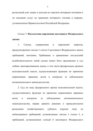 9


раздельный учет затрат и доходов по торговле моторным топливом и

по оказанию услуг по хранению моторного топлива в порядке,

установленном Правительством Российской Федерации.



        Статья 7. Последствия нарушения настоящего Федерального

закона

        1.       Сделка,   совершенная          в   нарушении      запретов,

предусмотренных частью 1 статьи 5 настоящего Федерального закона

требований, ничтожна. Требование о применении последствий

недействительности такой сделки может быть предъявлено в суд

любым заинтересованным лицом, в том числе федеральным органом

исполнительной власти, осуществляющим функции по принятию

нормативных          правовых   актов       и   контролю   за   соблюдением

антимонопольного законодательства.

        2. Суд по иску федерального органа исполнительной власти,

осуществляющего функции по принятию нормативных правовых

актов        и     контролю     за      соблюдением        антимонопольного

законодательства, вправе принять решение о принудительном

разделении          хозяйствующего      субъекта      (группы     лиц),   не

соблюдающего требований, установленных частью 1 статьи 3, и

требований, установленных статьей 6 настоящего Федерального
 