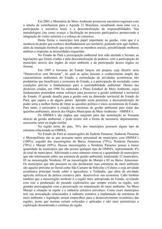 Em 2001 o Ministério de Meio Ambiente promoveu encontros regionais com
o intuito de contribuírem para a Agenda 21 Brasileira, ressaltando mais uma vez a
participação e iniciativa local, e a descentralização de responsabilidades. Nas
metodologias cita como avanço a facilitação no processo participativo promovendo a
integração de visões setoriais e o esforço do consenso.
            Desta forma o município tem papel importante na gestão, visto que é a
instância de poder que conhece detalhadamente seu território, podendo nele agir melhor,
além da interação limítrofe que existe entre os membros sociais, possibilitando melhores
análises e respostas às necessidades requeridas.
            No Estado do Pará a preocupação ambiental tem sido atrelada a Sectam, as
legislações que foram criadas e pela descentralização de poderes, com a participação do
município através dos órgãos de meio ambiente e da participação desses órgãos no
Sisema.
            Em 1995 o Governo do Estado lançou um projeto, cuja diretriz seria
“Desenvolver sem Devastar”, no qual as ações buscam o conhecimento amplo das
características ambientais do Estado, a estimulação de atividades econômicas não
predatórias que beneficiem a economia do Estado, e a participação da sociedade, como
condições prévias e fundamentais para a sustentabilidade ambiental. Dentro das
diretrizes criadas, em 1996 foi elaborado o Plano Estadual de Meio Ambiente, cujos
fundamentos pretendem somar esforços para promover a gestão ambiental e territorial
do Estado. O grande desafio para a gestão está na dimensão territorial do Estado do
Pará, que supera a de alguns países. Apoiado nesta premissa, a descentralização do
poder seria a melhor forma de tratar as questões político e sócio econômicas do Estado.
Para tanto, é necessário à criação de estruturas de gestão ambiental para tratar das
questões ambientais, através dos Órgãos Municipais de Meio Ambiente – OMMA’s.
            Os OMMA’s são órgãos que surgiram para dar sustentação ao Sisnama
através da gestão ambiental, e pode existir sob a forma de secretaria, departamento,
assessoria, setor ou órgão similar.
            Na região norte do país, 76% dos municípios possuem algum tipo de
estrutura relacionada ao OMMA.
            No Estado do Pará as mesorregiões do Sudeste Paraense, Sudoeste Paraense
e Metropolitana são as que possuem maior percentual de municípios com OMMA’s
(100%), seguido das mesorregiões do Baixo Amazonas (79%), Nordeste Paraense
(78%) e Marajó (69%). Dessas mesorregiões o Nordeste Paraense possui a maior
quantidade de municípios que não possui qualquer tipo de OMMA, representando 4%
do total de municípios. Adicionado a estes números soma-se a quantidade de municípios
que não informaram sobre sua estrutura de gestão ambiental, totalizando 12 municípios,
05 na mesorregião Nordeste, 05 na mesorregião do Marajó e 02 no Baixo Amazonas.
Os municípios que não possuem ou não declararam suas estruturas de meio ambiente
são aqueles próximo ao litoral como São Caetano de Odivelas e Colares e cuja atividade
econômica principal reside sobre a agricultura; e Tailândia, que além da atividade
agrícola utiliza-se da prática extrativa para desenvolver sua economia. Cabe lembrar
também que a mesorregião nordeste é a região mais antropizada do Estado, revelando
com isso a perduração do passado exploratório que sempre existiu na região, sem
grandes preocupações com a preservação ou manutenção do meio ambiente. Na Meso
Marajó a situação se repete e a indústria extrativa prevalece. Como esses municípios
tem sua arrecadação relacionados à indústria extrativa a implantação de estruturas de
meio ambiente e legislação seriam empecilhos para o desenvolvimento econômico das
regiões, posto que normas seriam colocadas e aplicadas e não mais permitiriam a
exploração desordenada e contínua da região.
 