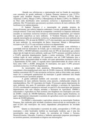 Quando nos referimo-nos a representação total no Estado de municípios
com estruturas de gestão ambiental, o Sudeste Paraense destaca-se com 27,27%,
seguido pelo Nordeste Paraense (26,57%), Sudoeste Paraense (9,79%), Baixo
Amazonas (7,69%), Marajó (7,69%) e Metropolitana de Belém (7,69%). Os OMMA’s
no Pará estão distribuídos entre secretarias exclusivas e departamentos de meio
ambiente. Dos 70 municípios que possuem secretaria exclusiva de meio ambiente, 40%
localizam-se no sudeste paraense.
            O Sudeste Paraense é a mesorregião de grandes projetos de
desenvolvimento, que sofre(u) impactos ambientais e sociais, principalmente através da
extração mineral. Como uma forma de acompanhar e monitorar os impactos ambientais
causados as secretarias exclusivas tornam-se extremamente importantes, por tratarem
das questões específicas ao meio ambiente. O Nordeste Paraense, embora seja a
segunda mesorregião em secretarias exclusivas, os departamentos de meio ambiente são
preponderantes, 15% do total de OMMA’s e 41% dos municípios que tem departamento
de meio ambiente. As mesorregiões do Baixo Amazonas, Marajó e Metropolitana
revezam-se em 3% e 5% com secretaria exclusiva ou departamento.
            A análise por faixas de população retrata, tomando como referência a
quantidade total de municípios do Estado, que os municípios que se situam na classe
entre 20.001 e 100.000 habitantes concentram mais de 50% de municípios que contem
algum tipo de órgão de meio ambiente, sendo que 32,87% possuem secretária exclusiva
e 21,68% apresenta departamentos ligados a outras secretarias, 3,50% não possui
nenhum órgão de meio ambiente. Os municípios com até 5.000 habitantes tem a
segunda menor representatividade no estado, nos quais apresentam secretaria exclusiva
e departamento (0,70% cada). A segunda maior representatividade de classes está na
faixa entre 5.001 e 20.000, abrangendo 36 municípios, nos quais 11,89% possuem
secretaria exclusiva e 13,29 tem departamento.
            As mesorregiões mais populosas, Metropolitana, nordeste e sudeste
concentram a faixa populacional entre mais de 20.000 e menos de 100.000 habitantes, e
também concentram 48,57% das secretarias exclusivas, pode-se dizer então, que quanto
maior for o contingente populacional do município a gestão ambiental será tratada
exclusivamente por secretarias próprias.
            A gestão ambiental também está associada a outras secretarias, cujo
departamento de meio ambiente funciona como parceiro, estabelecendo relações de
interdependência. Dos 143 municípios do Estado, 54 possuem apenas departamento de
meio ambiente, dos quais 28 municípios estão atrelados a secretaria de Agricultura
(51,85), corroborando a perspectiva nacional, no qual 61% dos municípios que possuem
departamentos têm suas relações atreladas a Secretaria de Agricultura. OMMA’s
relacionados à Agricultura no Pará ocorrem com freqüência nos municípios com mais
de 20.000 e menos de 100.000 habitantes, diferente das outras regiões brasileiras, no
qual o departamento relacionado à secretaria de agricultura ocorre nos municípios com
menos de 20.000 habitantes.
            Os OMMA’s relacionados à agricultura situam-se na mesorregião Nordeste
Paraense, fato explicado pela atividade econômica desenvolvida na mesorregião e no
qual 63,26% dos municípios são rurais, dependentes principalmente da atividade
agrícola.
            Quanto os relacionados à secretaria de saúde, correspondem a 37,04% dos
municípios e estão localizados também na mesorregião nordeste, que é uma das
mesorregiões mais antigas do Estado. As secretarias de Cultura e Turismo,
Desenvolvimento, Educação, Comércio e Indústria apresentam pequenas percentagens
no território paraense, encontrando-se disperso nas mesorregiões.
 