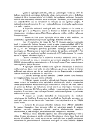 Quanto à legislação ambiental, antes da Constituição Federal de 1988, foi
dado ao município à competência de legislar sobre o meio ambiente, através da Política
Nacional de Meio Ambiente (Lei nº 6938/1981). As legislações ambientais Estadual e
Federais são amplamente utilizadas pelos municípios. No entanto, cada município tem
suas especificidades que irá influenciar na formação de sua legislação própria. A
legislação ambiental municipal deve ser votada pela Câmara Municipal e regulamentada
pelo poder executivo.
            A legislação ambiental municipal pode estar impressa na lei maior do
município que é a Lei Orgânica; através de Estatuto da Cidade; de disposições em
planejamentos estratégicos, como Plano Diretor, plano de resíduos sólidos, e plano de
drenagem urbana.
            O Estado do Pará possui legislação básica sobre o meio ambiente, em
contrapartida alguns municípios possuem algum tipo de norma ambiental.
            Dos 143 municípios do Estado do Pará 46 possuem arcabouço ambiental
legal. A mesorregião Sudeste Paraense possui a maior representatividade (13,98%),
destacando municípios como Tucuruí, Rondon do Pará, Parauapebas e Eldorado. Apesar
de 32,16% dos municípios paraenses possuírem arcabouço ambiental legal, a
mesorregião do Marajó possui a menor representação de legislação ambiental (>1%).
Dos municípios com arcabouço legislativo ambiental 69,56% são atuantes. No entanto,
apenas20% possui lei ambiental própria.
            Observa-se também que a incidência de normas ambientais cresce com o
aporte populacional, ou seja, os municípios que possuem população entre 20.000 e
100.000 habitantes são os maiores detentores de legislações específicas, concentradas na
mesorregião do Sudeste Paraense.
            A legislação ambiental também deve legar em consideração a articulação
institucional que deve existir entre os entes federados, posto que existam problemas
ambientais que atingem mais de um município e, através da cooperação e articulação
entre os municípios os problemas são resolvidos.
            O Conselho municipal de meio ambiente - CMMA também é uma forma de
cooperação existente para gerir o meio ambiente.
            O CMMA é baseado no modelo utilizado pelo Sisnama, mas em uma escala
menor. Através da articulação entre sociedade e administração pública, os conselhos
tornam-se instrumentos de descentralização administrativa. Visto que o CMMA torna-se
um espaço de diálogo e de participação social, através da negociação e mediação de
demandas e interesses. O CMMA reúne entidades representativas do poder público,
associação de moradores, associações profissionais, entidades religiosas e organizações
ambientalistas entre outras.
            A atuação do conselho dependerá do relacionamento das entidades
participantes, da freqüência de encontros, da amplitude da fiscalização que ocorre no
município, e dos recursos disponíveis. Esses dados é que irão classificar se um CMMA
é ativo ou não.
            O exercício das atividades ambientais efetuadas pelos OMMA’s dependem
de recursos financeiros. Esses recursos podem ser adquiridos através de repasses
estaduais, convênio, cooperação técnica, acordos administrativos, consórcio
intermunicipal, ICMS ecológico, multa ambiental ou compensação ambiental.
            Através da criação de fundo específico pela administração pública podem-se
efetuar diversas atividades da gestão ambiental. No entanto, a criação desse fundo está
atrelada à legislação que vincule as receitas do município com o aperfeiçoamento de
mecanismos de gestão ambiental. Os Fundos Municipais de Meio Ambiente – FMMA
 