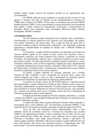 também podem receber recursos da iniciativa privada ou de organizações não-
governamentais.
           Os FMMA ainda são pouco freqüentes no Estado do Pará, somam 35 com
apenas 15 atuantes. Este fato se confirma na não obrigatoriedade de existência de
CMMA para existência do FMMA. Porém, todos os municípios que possuem FMMA
também possuem CMMA. Assim como também já existem municípios com articulações
para manter o fundo, através do licenciamento, fiscalização e monitoramento de
atividades. Dentre esses municípios estão Ananindeua, Barcarena, Belém, Itaituba,
Parauapebas, Marabá e Santarém.

CONSIDERAÇÕES
            Os seres humanos sempre interagiram com o ambiente, dele se utilizando e
transformando os recursos disponíveis para suprirem suas necessidades. No entanto,
essa relação “harmônica” não durou muito. Pois, a partir do final do século XIX, a
economia moderna produziu transformações ambientais, cuja degradação ambiental
representou a obrigatoriedade na mudança de atitudes com o ambiente (Palheta da
SILVA, 2004).
            Na Amazônia, o quadro histórico econômico de exploração sem limites dos
recursos naturais repetiu ao do restante do país, através dos incentivos fiscais e
instrumentos creditícios, que foram propostos para colocar a Amazônia no circuito
econômico. Os planejamentos impostos para a Amazônia excluíram os atores sociais
que sofriam as ações. “O saldo deste processo contabiliza impactos ambientais e sociais,
já bastante conhecidos, como os fluxos migratórios, disputas por terras, desmatamentos
e exploração predatória dos recursos minerais e florestais” (MALATO, 1997). Durante
um longo tempo a Amazônia sofreu o autoritarismo centralizador do Governo Federal,
baseado na exploração intensiva dos recursos naturais.
            No Brasil, a gestão ambiental foi marcada, sobretudo com a Política
Nacional de Meio Ambiente, e com a integração dos diversos atores sociais num
sistema integrado que exalta o local, ou seja, a participação do município torna-se
extremamente importante na composição do sistema de gestão ambiental.
            O governo do Estado, através da SECTAM propôs-se a capacitar pessoal
para descentralizar a gestão ambiental no Estado do Pará, tornando, pouco a pouco, os
municípios independentes na gestão ambiental. O Estado prepara seus entes federados
para articularem as normas ambientais nos diversos níveis de governo, sem contradizê-
las, e sustentar um sistema maior, que é o Sisnama, através da troca e alimentação de
informações específicas sobre o meio ambiente.
            O Estado do Pará têm passado por diversos impactos ambientais e, a criação
e atuação dos OMMA’s tem um papel fundamental para resolução e/ou amenização dos
impactos ambientais causados.
            A análise dos dados sobre a gestão ambiental no Estado reflete a princípio, a
preocupação com o meio ambiente, pois 124 municípios já possuem OMMA, o que
representa 86,71% do total de municípios, superando a média da região norte (76%).
            Cerca de 50% dos municípios tratam especificamente sobre o meio
ambiente, através de secretarias exclusivas. O restante dos municípios que possuem
OMMA’s são departamentos ligados a outras secretarias. Por um lado, ter-se-ia uma
gestão ambiental não isolada, que articula o meio ambiente com as outras questões
relevantes a sociedade, como saúde, desenvolvimento, turismo e agricultura. No
entanto, alguns estudiosos defendem a idéia de que embora a gestão ambiental deva ter
uma visão holística, deve haver uma secretaria exclusiva e independente, para “não
perder tempo” com outras questões que não sejam relevantes ao meio ambiente.
 