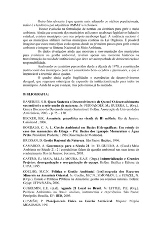 Outro fato relevante é que quanto mais adensado os núcleos populacionais,
maior é a tendência por adquirirem OMMA’s exclusivos.
             Houve evolução na formulação de normas ou diretrizes para gerir o meio
ambiente. Ainda que a maioria dos municípios utilizem o arcabouço legislativo federal e
estadual, existem municípios com seu próprio arcabouço legal. A tendência nacional é
que os municípios utilizam normas municipais contidas na Lei Orgânica. É possível
imaginar que esses municípios estão apenas dando os primeiros passos para gerir o meio
ambiente e integrar-se Sistema Nacional de Meio Ambiente.
            Os dados divulgados ainda que mostrem a movimentação dos municípios
para evoluírem na gestão ambiental, revelam apenas um momento histórico na
transformação da realidade institucional que deve ser acompanhada de democratização e
responsabilidade.
            Analisando os caminhos percorridos desde a década de 1970, a constituição
institucional dos municípios pode ser considerada bem-sucedida e promissora, e que é
improvável a reversão desse quadro.
            O quadro ainda expõe fragilidades e ocorrências de desenvolvimento
desigual, que requerem estratégias de expansão da institucionalização para todos os
municípios. Ainda há o que avançar, mas pelo menos já foi iniciado.

BIBLIOGRAFIA:

BANERJEE, S.B. Quem Sustenta o Desenvolvimento de Quem? O desenvolvimento
sustentável e a reinvenção da natureza. In: FERNANDES, M.; GUERRA, L. (Org.).
Contra Discurso do Desenvolvimento Sustentável. Belém: Associação de Universidades
Amazônicas, 2003. - p. 75 – 130.
BECKER, B.K. Amazônia: geopolítica na virada do III milênio. Rio de Janeiro:
Garamond , 2006.
BORDALO, C. A. L. Gestão Ambiental em Bacias Hidrográficas: Um estudo de
caso dos mananciais do Utinga – PA: Bacias dos Igarapés Murucutum e Água
Preta. Presidente Prudente, 1998 (Dissertação de Mestrado).
BRESSAN, D. Gestão Racional da Natureza. São Paulo: Hucitec, 1996.
CAMARGO, A. Governança para o Século 21. In: TRIGUEIRO, A. (Cood.) Meio
Ambiente no Século 21: 21 especialistas falam da questão ambiental nas suas áreas de
conhecimento. Rio de Janeiro: Sextante, 2003.
CASTRO, E.; MAIA, M.L.S.; MOURA, E.A.F. (Orgs.) Industrialização e Grandes
Projetos: desorganização e reorganização do espaço. Belém: Gráfica e Editora da
UFPA, 1995.
COELHO, M.C.N. Política e Gestão Ambiental (des)Integrada dos Recursos
Minerais na Amazônia Oriental. In: Coelho, M.C.N.; SIMONIAN, L. e FENZEL, N.
(Orgs.). Estado e Políticas Públicas na Amazônia: gestão dos recursos naturais. Belém:
Cejup: UFPA/NAEA, 2000.
GUGELMIN, E.E. (et.al). Agenda 21 Local no Brasil. In: LITTLE, P.E. (Org.).
Políticas Ambientais no Brasil: análises, instrumentos e experiências. São Paulo:
Petrópolis; Brasília, DF: IIEB, 2003.
GUSMÃO, P. Planejamento Físico na Gestão Ambiental. Maputo: Projeto
MOZ/86/026, 1991.
 