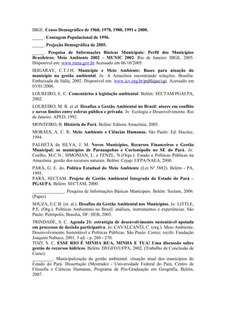 IBGE. Censo Demográfico de 1960, 1970, 1980, 1991 e 2000.
_____. Contagem Populacional de 1996.
_____. Projeção Demográfica de 2005.
_____. Pesquisa de Informações Básicas Municipais: Perfil dos Municípios
Brasileiros: Meio Ambiente 2002 – MUNIC 2002. Rio de Janeiro: IBGE, 2005.
Disponível em: www.mma.gov.br Acessado em 06/10/2005.
IRIGARAY, C.T.J.H. Município e Meio Ambiente: Bases para atuação do
município na gestão ambiental. In: A Amazônia encontrando soluções. Brasília:
Embaixada da Itália, 2002. Disponível em: www.icv.org.br/publique/cgi. Acessado em
03/01/2006.
LOUREIRO, E. C. Comentários à legislação ambiental. Belém: SECTAM/PGAI.PA,
2002.
LOUREIRO, M. R. et al. Desafios a Gestão Ambiental no Brasil: atores em conflito
e novos limites entre esferas pública e privada. In: Ecologia e Desenvolvimento. Rio
de Janeiro: APED, 1992.
MONTEIRO, B. História do Pará. Belém: Editora Amazônia, 2005.
MORAES, A. C. R. Meio Ambiente e Ciências Humanas. São Paulo: Ed. Hucitec,
1994.
PALHETA da SILVA, J. M. Novos Municípios, Recursos Financeiros e Gestão
Municipal: os municípios de Parauapebas e Curionópolis no SE do Pará. In:
Coelho, M.C.N.; SIMONIAN, L. e FENZL, N.(Orgs.). Estado e Políticas Públicas na
Amazônia: gestão dos recursos naturais. Belém: Cejup: UFPA/NAEA, 2000.
PARÁ, G. E. do. Política Estadual do Meio Ambiente (Lei Nº 5882). Belém - PA,
1995.
PARÁ, SECTAM. Projeto de Gestão Ambiental Integrada do Estado do Pará –
PGAI/PA. Belém: SECTAM, 2000.
______________. Pesquisa de Informações Básicas Municipais. Belém: Sectam, 2006.
(Paper)
SOUZA, E.C.B. (et. al.). Desafios da Gestão Ambiental nos Municípios. In: LITTLE,
P.E. (Org.). Políticas Ambientais no Brasil: análises, instrumentos e experiências. São
Paulo: Petrópolis; Brasília, DF: IIEB, 2003.
TRINDADE, S. C. Agenda 21: estratégia de desenvolvimento sustentável apoiada
em processos de decisão participativa. In: CAVALCANTI, C. (org.). Meio Ambiente,
Desenvolvimento Sustentável e Políticas Públicas. São Paulo: Cortez: recife: Fundação
Joaquim Nabuco, 2001. 3 ed. - p. 260 - 270.
TOZI, S. C. ESSE RIO É MINHA RUA, MINHA E TUA! Uma discussão sobre
gestão de recursos hídricos. Belém: DEGEO/UFPA, 2002. (Trabalho de Conclusão de
Curso).
_________. Municipalização da gestão ambiental: situação atual dos municípios do
Estado do Pará. Dissertação (Mestrado) - Universidade Federal do Pará, Centro de
Filosofia e Ciências Humanas, Programa de Pós-Graduação em Geografia, Belém,
2007.
 