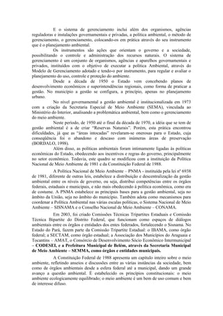 E o sistema de gerenciamento inclui além dos organismos, agências
reguladoras e instalações governamentais e privadas, a política ambiental, o método de
gerenciamento, o gerenciamento, colocando-os em prática através do seu instrumento
que é o planejamento ambiental.
            Os instrumentos são ações que orientam o governo e a sociedade,
possibilitando o controle e administração dos recursos naturais. O sistema de
gerenciamento é um conjunto de organismos, agências e aparelhos governamentais e
privados, instituídos com o objetivo de executar a política Ambiental, através do
Modelo de Gerenciamento adotado e tendo-o por instrumento, para regular e avaliar o
planejamento do uso, controle e proteção do ambiente.
            Desde a década de 1950 o Estado vem concebendo planos de
desenvolvimento econômicos e superintendências regionais, como forma de praticar a
gestão. No município a gestão se configura, a princípio, apenas no planejamento
urbano.
            No nível governamental a gestão ambiental é institucionalizada em 1973
com a criação da Secretaria Especial de Meio Ambiente (SEMA), vinculada ao
Ministério do Interior, analisando a problemática ambiental, bem como o gerenciamento
do meio ambiente.
            Neste período, de 1950 até o final da década de 1970, a idéia que se tem de
gestão ambiental é a de criar “Reservas Naturais”. Porém, esta prática encontrou
dificuldades, já que as “áreas intocadas” revelaram-se onerosas para o Estado, cuja
conseqüência foi o abandono e descaso com inúmeras áreas de preservação
(BORDALO, 1998).
            Além disso, as políticas ambientais foram intimamente ligadas às políticas
econômicas do Estado, obedecendo aos incentivos e regras do governo, principalmente
no setor econômico. Todavia, este quadro se modificou com a instituição da Política
Nacional de Meio Ambiente de 1981 e da Constituição Federal de 1988.
             A Política Nacional de Meio Ambiente – PNMA - instituída pela lei nº 6938
de 1981, diferente de outras leis, estabelece a distribuição e descentralização da gestão
ambiental entre os níveis de governo, ou seja, distribui competências entre os órgãos
federais, estaduais e municipais, e não mais obedecendo à política econômica, como era
de costume. A PNMA estabelece as principais bases para a gestão ambiental, seja no
âmbito da União, seja no âmbito do município. Também adota como mecanismos para
coordenar a Política Ambiental nas várias escalas políticas, o Sistema Nacional de Meio
Ambiente – SISNAMA e o Conselho Nacional de Meio Ambiente – CONAMA.
            Em 2003, foi criado Comissões Técnicas Tripartites Estaduais e Comissão
Técnica Bipartite do Distrito Federal, que funcionam como espaços de diálogos
ambientais entre os órgãos e entidades dos entes federados, fortalecendo o Sisnama. No
Estado do Pará, fazem parte da Comissão Tripartite Estadual: o IBAMA, como órgão
federal; a SECTAM, como órgão estadual; a Associação dos Municípios do Araguaia e
Tocantins – AMAT, o Consórcio de Desenvolvimento Sócio Econômico Intermunicipal
– CODESEI, e a Prefeitura Municipal de Belém, através da Secretaria Municipal
de Meio Ambiente – SEMMA, como órgãos e entidades municipais.
            A Constituição Federal de 1988 apresenta um capítulo inteiro sobre o meio
ambiente, refletindo anseios e discussões entre as várias instâncias da sociedade, bem
como de órgãos ambientais desde a esfera federal até a municipal, dando um grande
avanço a questão ambiental. É estabelecido os princípios constitucionais: o meio
ambiente ecologicamente equilibrado; o meio ambiente é um bem de uso comum e bem
de interesse difuso.
 