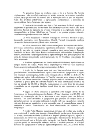 As principais fontes de produção eram o rio e a floresta. Da floresta
originaram-se ciclos econômicos (drogas do sertão, borracha, cacau nativo, castanha-
do-pará, etc.) que serviram de sustento para a população nativa e para os migrantes.
Além dos produtos extrativistas, a agropecuária complementou a economia da
mesorregião do Baixo Amazonas e do Marajó.
           A construção de rodovias para ligar o Pará ao restante do Brasil propiciou o
surgimento de povoados que não viveriam mais em função dos rios, mas de uma nova
economia, baseada na pecuária, na lavoura permanente e na exploração mineral. A
transamazônica, a Usina Hidrelétrica de Tucuruí e os grandes projetos minerais,
transformaram principalmente o sul do Pará.
           Os pólos madeireiros se fixaram ao longo das rodovias e de cursos d’água,
destacando municípios como Paragominas, Marabá, Tucuruí (mesorregião nordeste
paraense) e Santarém (mesorregião do baixo amazonas).
           No início da década de 1980 foi descoberto jazida de ouro em Serra Pelada,
provocando concentração populacional e problemas ambientais – retirada da vegetação
e uso de mercúrio. A extração mineral expandiu-se para outros lugares: Tucumã,
Ourilândia do Norte e Rio Maria. Embora tenham surgido vários núcleos de exploração
mineral, atualmente a exploração mineral é representada por dois grandes projetos: na
serra dos Carajás (mesorregião sudeste paraense) e no rio Trombetas (mesorregião do
baixo amazonas).
             A atividade agropecuária foi desenvolvida modestamente, aproveitando os
campos naturais do Marajó. Porém, após a implantação de rodovias e dos incentivos
fiscais, a agropecuária expandiu-se para outras regiões do Pará.
           A região do rio Tapajós ainda tem como base econômica o extrativismo,
principalmente a indústria madeireira e a pesca, com incentivo a agropecuária. A região
tem potencial hidroenergético, tendo como principais elos a BR-163 e a BR-230. As
cidades mais antigas estão próximas ao rio Tapajós, e as mais novas situam-se ao longo
das Br’s que foram construídas. Abrange pequena parte da mesorregião do Baixo
Amazonas e grande parte do Sudoeste Paraense. As áreas antropizadas situam-se no
raio de atuação da BR-163 e BR-230, caracterizando-se como áreas de atividades
consolidadas ou de expansão, também possui áreas de uso controlado e de usos
especiais.
            A região do Baixo amazonas é delimitada pela margem direita do rio
Amazonas, e por áreas próximas aos rios Tapajós e Xingu e é cortada pela BR-230, está
inserida na mesorregião do Baixo Amazonas e uma pequena parte no Sudoeste
Paraense. Tem como atividades: a agropecuária que aproveita os campos férteis, a
agricultura sazonal e a atividade madeireira. A região é alvo de especulações e disputa
pelo uso da terra por madeireiros e pela população local. A vulnerabilidade natural é
moderada e estável. Caracteriza-se por áreas consolidadas, de expansão e de
recuperação.
           A região Portel-Marajó é caracterizada por duas sub-regiões, uma insular e
uma continental. A insular, que abrange a ilha do Marajó, que faz parte da mesorregião
do Marajó, tem como atividades econômicas a pequena produção agrícola, a pesca, o
extrativismo, no extrativismo destaca-se a exploração e beneficiamento de madeira. Na
porção continental, que se delimita pelas bacias dos rios Anapú e Bacajá, abrangendo
pequenas partes da mesorregião sudoeste, sudeste e nordeste paraense, a principal
atividade é a agropecuária de corte que é praticado próximo a BR-230. As áreas de uso
 