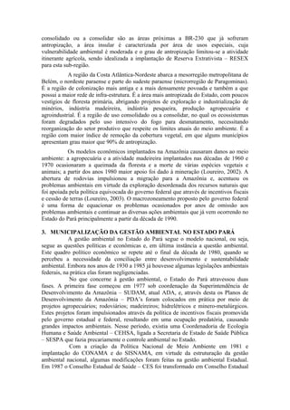consolidado ou a consolidar são as áreas próximas a BR-230 que já sofreram
antropização, a área insular é caracterizada por área de usos especiais, cuja
vulnerabilidade ambiental é moderada e o grau de antropização limitou-se a atividade
itinerante agrícola, sendo idealizada a implantação de Reserva Extrativista – RESEX
para esta sub-região.
           A região da Costa Atlântica-Nordeste abarca a mesorregião metropolitana de
Belém, o nordeste paraense e parte do sudeste paraense (microrregião de Paragominas).
É a região de colonização mais antiga e a mais densamente povoada e também a que
possui a maior rede de infra-estrutura. É a área mais antropizada do Estado, com poucos
vestígios de floresta primária, abrigando projetos de exploração e industrialização de
minérios, indústria madeireira, indústria pesqueira, produção agropecuária e
agroindustrial. É a região de uso consolidado ou a consolidar, no qual os ecossistemas
foram degradados pelo uso intensivo do fogo para desmatamento, necessitando
reorganização do setor produtivo que respeite os limites atuais do meio ambiente. É a
região com maior índice de remoção da cobertura vegetal, em que alguns municípios
apresentam grau maior que 90% de antropização.
           Os modelos econômicos implantados na Amazônia causaram danos ao meio
ambiente: a agropecuária e a atividade madeireira implantados nas décadas de 1960 e
1970 ocasionaram a queimada da floresta e a morte de várias espécies vegetais e
animais; a partir dos anos 1980 maior apoio foi dado à mineração (Loureiro, 2002). A
abertura de rodovias impulsionou a migração para a Amazônia e, acentuou os
problemas ambientais em virtude da exploração desordenada dos recursos naturais que
foi apoiada pela política equivocada do governo federal que através de incentivos fiscais
e cessão de terras (Loureiro, 2003). O macrozoneamento proposto pelo governo federal
é uma forma de equacionar os problemas ocasionados por anos de omissão aos
problemas ambientais e continuar as diversas ações ambientais que já vem ocorrendo no
Estado do Pará principalmente a partir da década de 1990.

3. MUNICIPALIZAÇÃO DA GESTÃO AMBIENTAL NO ESTADO PARÁ
            A gestão ambiental no Estado do Pará segue o modelo nacional, ou seja,
segue as questões políticas e econômicas e, em última instância a questão ambiental.
Este quadro político econômico se repete até o final da década de 1980, quando se
percebeu a necessidade da conciliação entre desenvolvimento e sustentabilidade
ambiental. Embora nos anos de 1930 a 1985 já houvesse algumas legislações ambientais
federais, na prática elas foram negligenciadas.
            No que concerne à gestão ambiental, o Estado do Pará atravessou duas
fases. A primeira fase começou em 1977 sob coordenação da Superintendência de
Desenvolvimento da Amazônia – SUDAM, atual ADA, e, através desta os Planos de
Desenvolvimento da Amazônia – PDA’s foram colocados em prática por meio de
projetos agropecuários; rodoviários; madeireiros; hidrelétricos e minero-metalúrgicos.
Estes projetos foram impulsionados através da política de incentivos fiscais promovida
pelo governo estadual e federal, resultando em uma ocupação predatória, causando
grandes impactos ambientais. Nesse período, existia uma Coordenadoria de Ecologia
Humana e Saúde Ambiental – CEHSA, ligada a Secretaria de Estado de Saúde Pública
– SESPA que fazia precariamente o controle ambiental no Estado.
            Com a criação da Política Nacional de Meio Ambiente em 1981 e
implantação do CONAMA e do SISNAMA, em virtude da estruturação da gestão
ambiental nacional, algumas modificações foram feitas na gestão ambiental Estadual.
Em 1987 o Conselho Estadual de Saúde – CES foi transformado em Conselho Estadual
 