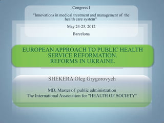 EUROPEAN APPROACH TO PUBLIC HEALTH
       SERVICE REFORMATION.
        REFORMS IN UKRAINE.

           SHEKERA Oleg Grygorovych

            MD, Master of public administration
 The International Association for "HEALTH OF SOCIETY“
 