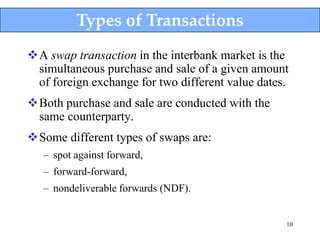 Types of Transactions
A swap transaction in the interbank market is the
 simultaneous purchase and sale of a given amount
 of foreign exchange for two different value dates.
Both purchase and sale are conducted with the
 same counterparty.
Some different types of swaps are:
   – spot against forward,
   – forward-forward,
   – nondeliverable forwards (NDF).


                                                  10
 