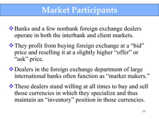 Market Participants

Banks and a few nonbank foreign exchange dealers
 operate in both the interbank and client markets.
They profit from buying foreign exchange at a “bid”
 price and reselling it at a slightly higher “offer” or
 “ask” price.
Dealers in the foreign exchange department of large
 international banks often function as “market makers.”
These dealers stand willing at all times to buy and sell
 those currencies in which they specialize and thus
 maintain an “inventory” position in those currencies.
                                                      13
 