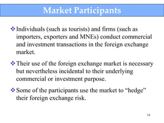 Market Participants

Individuals (such as tourists) and firms (such as
 importers, exporters and MNEs) conduct commercial
 and investment transactions in the foreign exchange
 market.
Their use of the foreign exchange market is necessary
 but nevertheless incidental to their underlying
 commercial or investment purpose.
Some of the participants use the market to “hedge”
 their foreign exchange risk.

                                                      14
 