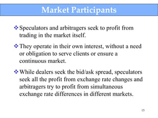 Market Participants

Speculators and arbitragers seek to profit from
 trading in the market itself.
They operate in their own interest, without a need
 or obligation to serve clients or ensure a
 continuous market.
While dealers seek the bid/ask spread, speculators
 seek all the profit from exchange rate changes and
 arbitragers try to profit from simultaneous
 exchange rate differences in different markets.

                                                   15
 