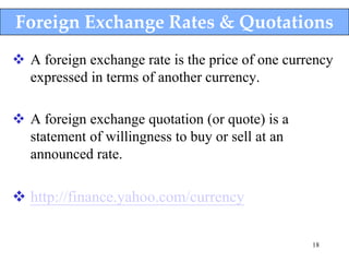 Foreign Exchange Rates & Quotations
 A foreign exchange rate is the price of one currency
  expressed in terms of another currency.

 A foreign exchange quotation (or quote) is a
  statement of willingness to buy or sell at an
  announced rate.

 http://finance.yahoo.com/currency

                                                  18
 