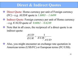 Direct & Indirect Quotes
 Direct Quote: Home currency per unit of Foreign currency
  (FC) - e.g. AUD/€ quote is 1.6003 – 1.6499
 Indirect Quote: Foreign currency per unit of Home currency
  - e.g. €/AUD quote of 0.6061 – 0.6249
 Note that in all cases, the reciprocal of a direct quote is an
  indirect quote:
                      AUD          1
                      EUR       EUR
                                    AUD
 Also, you might encounter an exchange rate quotation in
  American terms (US$/FC) or European terms (FC/US$).

                                                             20
 