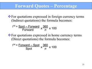 Forward Quotes – Percentage

For quotations expressed in foreign currency terms
 (Indirect quotations) the formula becomes:
   f ¥ = Spot – Forward 360
           Forward     x n x 100

For quotations expressed in home currency terms
 (Direct quotations) the formula becomes:
   f ¥ = Forward – Spot 360
                       x n x 100
             Spot




                                                   25
 