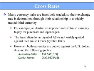 Cross Rates
 Many currency pairs are inactively traded, so their exchange
  rate is determined through their relationship to a widely
  traded third currency.
     For example, an Australian importer needs Danish currency
      to pay for purchases in Copenhagen.
     The Australian dollar (symbol A$) is not widely quoted
      against the Danish kroner (symbol DKr).
     However, both currencies are quoted against the U.S. dollar.
      Assume the following quotes:
          Australian dollar   A$1.5431/US$
          Danish kroner       DKr7.0575/US$


                                                               26
 