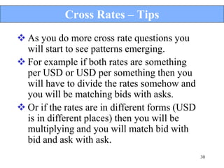Cross Rates – Tips
 As you do more cross rate questions you
  will start to see patterns emerging.
 For example if both rates are something
  per USD or USD per something then you
  will have to divide the rates somehow and
  you will be matching bids with asks.
 Or if the rates are in different forms (USD
  is in different places) then you will be
  multiplying and you will match bid with
  bid and ask with ask.
                                                30
 