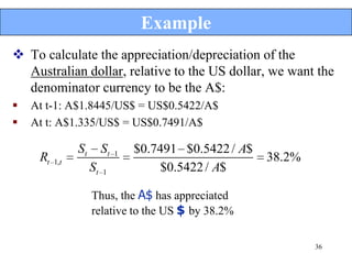 Example
 To calculate the appreciation/depreciation of the
  Australian dollar, relative to the US dollar, we want the
  denominator currency to be the A$:
   At t-1: A$1.8445/US$ = US$0.5422/A$
   At t: A$1.335/US$ = US$0.7491/A$

                St        St   1   $0.7491 $0.5422 / A$
     Rt   1,t                                             38.2%
                     St   1             $0.5422 / A$

                     Thus, the A$ has appreciated
                     relative to the US $ by 38.2%

                                                                  36
 