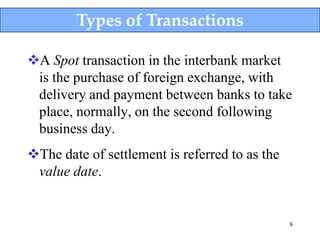 Types of Transactions

A Spot transaction in the interbank market
 is the purchase of foreign exchange, with
 delivery and payment between banks to take
 place, normally, on the second following
 business day.
The date of settlement is referred to as the
 value date.


                                                8
 