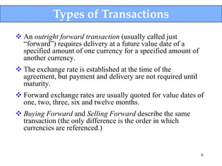 Types of Transactions
 An outright forward transaction (usually called just
  “forward”) requires delivery at a future value date of a
  specified amount of one currency for a specified amount of
  another currency.
 The exchange rate is established at the time of the
  agreement, but payment and delivery are not required until
  maturity.
 Forward exchange rates are usually quoted for value dates of
  one, two, three, six and twelve months.
 Buying Forward and Selling Forward describe the same
  transaction (the only difference is the order in which
  currencies are referenced.)


                                                               9
 
