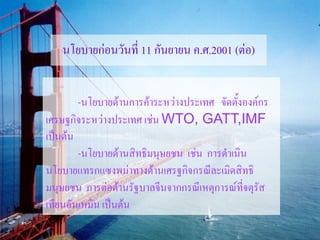 นโยบายก่อนวันที่ 11 กันยายน ค.ศ.2001 (ต่อ)


        -นโยบายด้านการค้าระหว่างประเทศ จัดตั้งองค์กร
เศรษฐกิจระหว่างประเทศ เช่น WTO, GATT,IMF
เป็นต้น
        -นโยบายด้านสิทธิมนุษยชน เช่น การดาเนิน
นโยบายแทรกแซงพม่าทางด้านเศรฐกิจกรณีละเมิดสิทธิ
มนุษยชน การต่อต้านรัฐบาลจีนจากกรณีเหตุการณ์ที่จตุรัส
เทียนอันเหมิน เป็นต้น
 
