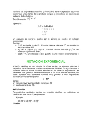 Mediante las propiedades asociativa y conmutativa de la multiplicación es posible
escribir que una potencia de un producto es igual al producto de las potencias de
cada uno de los factores.
Simbólicamente:

Ejemplo:




Un producto de números iguales por lo general se escribe en notación
exponencial.
Ejemplo:
      5 5 5 se escribe como 53. En este caso se dice que 53 es un notación
      exponencial de 125.
      b) (-3)4 = (-3) (-3) (-3) (-3) = 8. En este caso se dice que (-3)4 es una
      notación exponencial de 81.
      c) (4)1 = 4. En este caso se dice que (4)1 es una notación exponencial de 4.



                  NOTACIÓN EXPONENCIAL
Notación científica es un formato de cómo escribir los números grandes o
pequeños de tal forma que puedan manejarse con facilidad. En algunos casos lo
podemos nombrar como notación exponencial. La notación exponencial es
basada en usar potencia teniendo como base el 10. Esta notación se utiliza para
poder expresar muy fácilmente números muy grandes o muy pequeños.La
ecuación general es la siguiente:

Donde:
a = número mayor que la unidad y menor que 10
n = es el exponente de 10.

Multiplicación
Para multiplicar cantidades escritas en notación científica se multiplican los
coeficientes y se suman los exponentes.
    Ejemplo:

       (4×1012)× (2×105) =8×1017
División
 