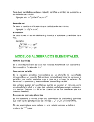 Para dividir cantidades escritas en notación científica se dividen los coeficientes y
se restan los exponentes.
     Ejemplo: (48×10-10)/(12×101) = 4×10-11


Potenciación
Se eleva el coeficiente a la potencia y se multiplican los exponentes.
     Ejemplo: (3×106)2 = 9×1012.
Radicación
Se debe extraer la raíz del coeficiente y se divide el exponente por el índice de la
raíz.
     Ejemplos:




     MODELOS ALGEBRAICOS ELEMENTALES.
Término algebraico

Es el producto y/o división de una o más variables (factor literal) y un coeficiente o
factor numérico. Por ejemplo:

Concepto de variable
Es la expresión simbólica representativa de un elemento no especificado
comprendido en un conjunto. Este conjunto constituido por todos los elementos o
variables, que pueden sustituirse unas a otras es el universo de variables. Se
llaman así porque varían, y esa variación es observable y medible.
Las variables pueden ser cuantitativas, cuando se expresan en números, como
por ejemplo la longitud o el peso. Las variables cualitativas expresan cualidades,
por ejemplo, designar con letras las preferencias de los estudiantes por sus
materias de estudio.
Concepto de expresión algebraica
Es toda constante o variable o bien toda combinación de constantes y potencias
que están ligadas por algunos de los símbolos +, -, × y ÷, en un numero finito.

Si    es una constante o una variable y    una variable entonces      indica el
producto de       o sea:
 