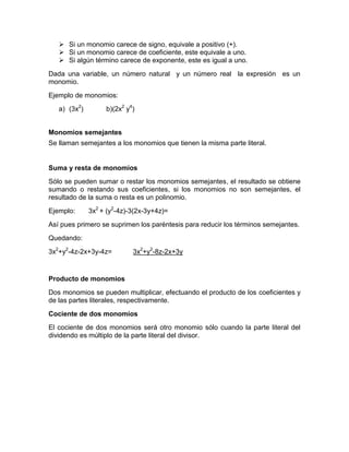  Si un monomio carece de signo, equivale a positivo (+).
    Si un monomio carece de coeficiente, este equivale a uno.
    Si algún término carece de exponente, este es igual a uno.
Dada una variable, un número natural y un número real la expresión es un
monomio.
Ejemplo de monomios:
   a) (3x2)        b)(2x2 y4)


Monomios semejantes
Se llaman semejantes a los monomios que tienen la misma parte literal.


Suma y resta de monomios
Sólo se pueden sumar o restar los monomios semejantes, el resultado se obtiene
sumando o restando sus coeficientes, si los monomios no son semejantes, el
resultado de la suma o resta es un polinomio.
Ejemplo:      3x2 + (y2-4z)-3(2x-3y+4z)=
Así pues primero se suprimen los paréntesis para reducir los términos semejantes.
Quedando:
3x2+y2-4z-2x+3y-4z=         3x2+y2-8z-2x+3y


Producto de monomios
Dos monomios se pueden multiplicar, efectuando el producto de los coeficientes y
de las partes literales, respectivamente.
Cociente de dos monomios
El cociente de dos monomios será otro monomio sólo cuando la parte literal del
dividendo es múltiplo de la parte literal del divisor.
 