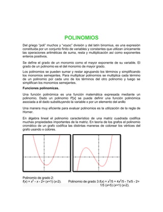 POLINOMIOS
Del griego “poli” muchos y “voyoc” división y del latín binomius, es una expresión
constituida por un conjunto finito de variables y constantes que utilizan únicamente
las operaciones aritméticas de suma, resta y multiplicación así como exponentes
enteros positivos.
Se define el grado de un monomio como el mayor exponente de su variable. El
grado de un polinomio es el del monomio de mayor grado.
Los polinomios se pueden sumar y restar agrupando los términos y simplificando
los monomios semejantes. Para multiplicar polinomios se multiplica cada término
de un polinomio por cada uno de los términos del otro polinomio y luego se
simplifican los monomios semejantes.
Funciones polinomicas.
Una función polinómica es una función matemática expresada mediante un
polinomio. Dado un polinomio P[x] se puede definir una función polinómica
asociada a él dado substituyendo la variable x por un elemento del anillo
Una manera muy eficiente para evaluar polinomios es la utilización de la regla de
Horner.
En álgebra lineal el polinomio característico de una matriz cuadrada codifica
muchas propiedades importantes de la matriz. En teoría de los grafos el polinomio
cromático de un grafo codifica las distintas maneras de colorear los vértices del
grafo usando x colores.




Polinomio de grado 2:
f(x) = x2 - x - 2= (x+1) (x-2).    Polinomio de grado 3:f(x) = x3/5 + 4x2/5 - 7x/5 - 2=
                                                         1/5 (x+5) (x+1) (x-2).
 