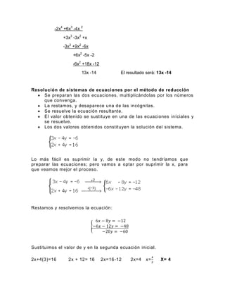 -2x4 +6x3 -4x 2
              +3x3 -3x2 +x
              -3x3 +9x2 -6x
                   +6x2 -5x -2
                   -6x2 +18x -12
                        13x -14            El resultado será: 13x -14


Resolución de sistemas de ecuaciones por el método de reducción
     Se preparan las dos ecuaciones, multiplicándolas por los números
     que convenga.
     La restamos, y desaparece una de las incógnitas.
     Se resuelve la ecuación resultante.
     El valor obtenido se sustituye en una de las ecuaciones iníciales y
     se resuelve.
     Los dos valores obtenidos constituyen la solución del sistema.




Lo más fácil es suprimir la y, de este modo no tendríamos que
preparar las ecuaciones; pero vamos a optar por suprimir la x, para
que veamos mejor el proceso.




Restamos y resolvemos la ecuación:




Sustituimos el valor de y en la segunda ecuación inicial.

2x+4(3)=16       2x + 12= 16       2x=16 -12    2x=4   x=      X= 4
 
