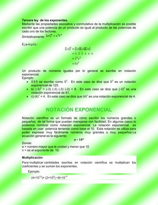 Tercera ley de los exponentes.
Mediante las propiedades asociativa y conmutativa de la multiplicación es posible
escribir que una potencia de un producto es igual al producto de las potencias de
cada uno de los factores.
Simbólicamente:

Ejemplo:




Un producto de números iguales por lo general se escribe en notación
exponencial.
Ejemplo:
      5 5 5 se escribe como 53. En este caso se dice que 53 es un notación
      exponencial de 125.
      b) (-3)4 = (-3) (-3) (-3) (-3) = 8. En este caso se dice que (-3)4 es una
      notación exponencial de 81.
      c) (4)1 = 4. En este caso se dice que (4)1 es una notación exponencial de 4.



                  NOTACIÓN EXPONENCIAL
Notación científica es un formato de cómo escribir los números grandes o
pequeños de tal forma que puedan manejarse con facilidad. En algunos casos lo
podemos nombrar como notación exponencial. La notación exponencial es
basada en usar potencia teniendo como base el 10. Esta notación se utiliza para
poder expresar muy fácilmente números muy grandes o muy pequeños.La
ecuación general es la siguiente:

Donde:
a = número mayor que la unidad y menor que 10
n = es el exponente de 10.

Multiplicación
Para multiplicar cantidades escritas en notación científica se multiplican los
coeficientes y se suman los exponentes.
    Ejemplo:

      (4×1012)× (2×105) =8×1017
 