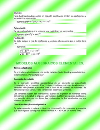 División
Para dividir cantidades escritas en notación científica se dividen los coeficientes y
se restan los exponentes.
   Ejemplo: (48×10-10)/(12×101) = 4×10-11


Potenciación
Se eleva el coeficiente a la potencia y se multiplican los exponentes.
   Ejemplo: (3×106)2 = 9×1012.
Radicación
Se debe extraer la raíz del coeficiente y se divide el exponente por el índice de la
raíz.
   Ejemplos:




  MODELOS ALGEBRAICOS ELEMENTALES.
Término algebraico

Es el producto y/o división de una o más variables (factor literal) y un coeficiente o
factor numérico. Por ejemplo:

Concepto de variable
Es la expresión simbólica representativa de un elemento no especificado
comprendido en un conjunto. Este conjunto constituido por todos los elementos o
variables, que pueden sustituirse unas a otras es el universo de variables. Se
llaman así porque varían, y esa variación es observable y medible.
Las variables pueden ser cuantitativas, cuando se expresan en números, como
por ejemplo la longitud o el peso. Las variables cualitativas expresan cualidades,
por ejemplo, designar con letras las preferencias de los estudiantes por sus
materias de estudio.
Concepto de expresión algebraica
Es toda constante o variable o bien toda combinación de constantes y potencias
que están ligadas por algunos de los símbolos +, -, × y ÷, en un numero finito.
 