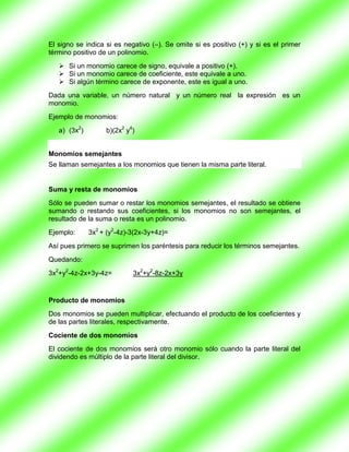 El signo se indica si es negativo (–). Se omite si es positivo (+) y si es el primer
término positivo de un polinomio.
    Si un monomio carece de signo, equivale a positivo (+).
    Si un monomio carece de coeficiente, este equivale a uno.
    Si algún término carece de exponente, este es igual a uno.
Dada una variable, un número natural y un número real la expresión es un
monomio.
Ejemplo de monomios:
   a) (3x2)        b)(2x2 y4)


Monomios semejantes
Se llaman semejantes a los monomios que tienen la misma parte literal.


Suma y resta de monomios
Sólo se pueden sumar o restar los monomios semejantes, el resultado se obtiene
sumando o restando sus coeficientes, si los monomios no son semejantes, el
resultado de la suma o resta es un polinomio.
Ejemplo:      3x2 + (y2-4z)-3(2x-3y+4z)=
Así pues primero se suprimen los paréntesis para reducir los términos semejantes.
Quedando:
3x2+y2-4z-2x+3y-4z=         3x2+y2-8z-2x+3y


Producto de monomios
Dos monomios se pueden multiplicar, efectuando el producto de los coeficientes y
de las partes literales, respectivamente.
Cociente de dos monomios
El cociente de dos monomios será otro monomio sólo cuando la parte literal del
dividendo es múltiplo de la parte literal del divisor.
 