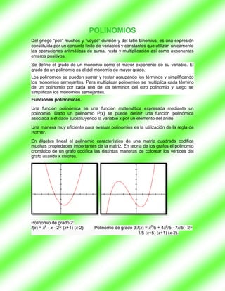 POLINOMIOS
Del griego “poli” muchos y “voyoc” división y del latín binomius, es una expresión
constituida por un conjunto finito de variables y constantes que utilizan únicamente
las operaciones aritméticas de suma, resta y multiplicación así como exponentes
enteros positivos.
Se define el grado de un monomio como el mayor exponente de su variable. El
grado de un polinomio es el del monomio de mayor grado.
Los polinomios se pueden sumar y restar agrupando los términos y simplificando
los monomios semejantes. Para multiplicar polinomios se multiplica cada término
de un polinomio por cada uno de los términos del otro polinomio y luego se
simplifican los monomios semejantes.
Funciones polinomicas.
Una función polinómica es una función matemática expresada mediante un
polinomio. Dado un polinomio P[x] se puede definir una función polinómica
asociada a él dado substituyendo la variable x por un elemento del anillo
Una manera muy eficiente para evaluar polinomios es la utilización de la regla de
Horner.
En álgebra lineal el polinomio característico de una matriz cuadrada codifica
muchas propiedades importantes de la matriz. En teoría de los grafos el polinomio
cromático de un grafo codifica las distintas maneras de colorear los vértices del
grafo usando x colores.




Polinomio de grado 2:
f(x) = x2 - x - 2= (x+1) (x-2).    Polinomio de grado 3:f(x) = x3/5 + 4x2/5 - 7x/5 - 2=
                                                         1/5 (x+5) (x+1) (x-2).
 